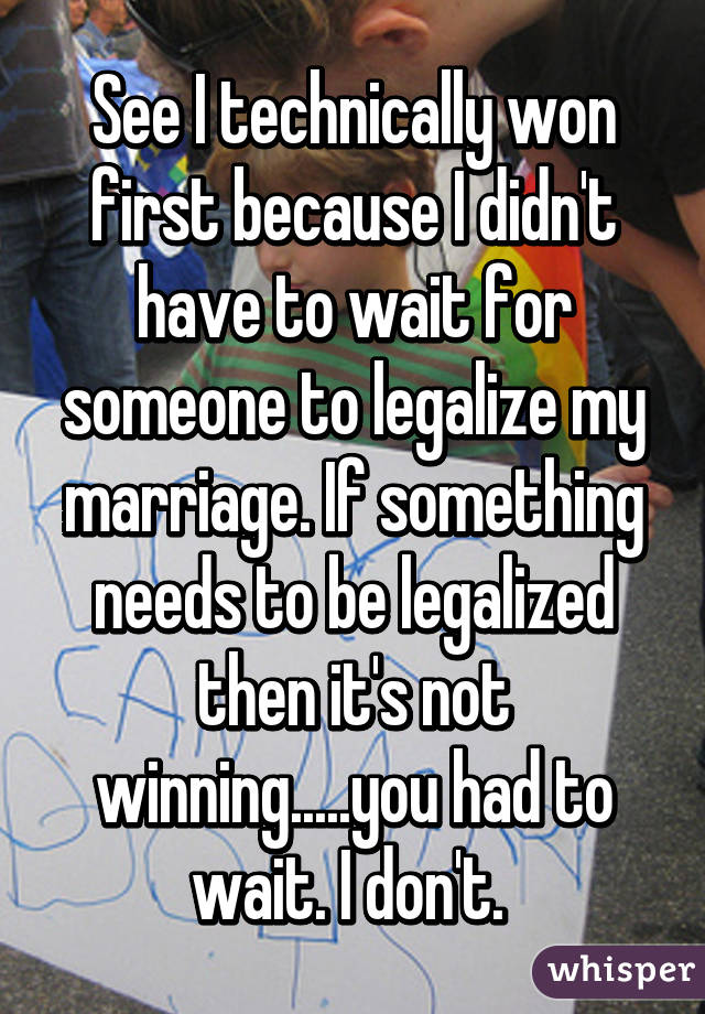 See I technically won first because I didn't have to wait for someone to legalize my marriage. If something needs to be legalized then it's not winning.....you had to wait. I don't. 