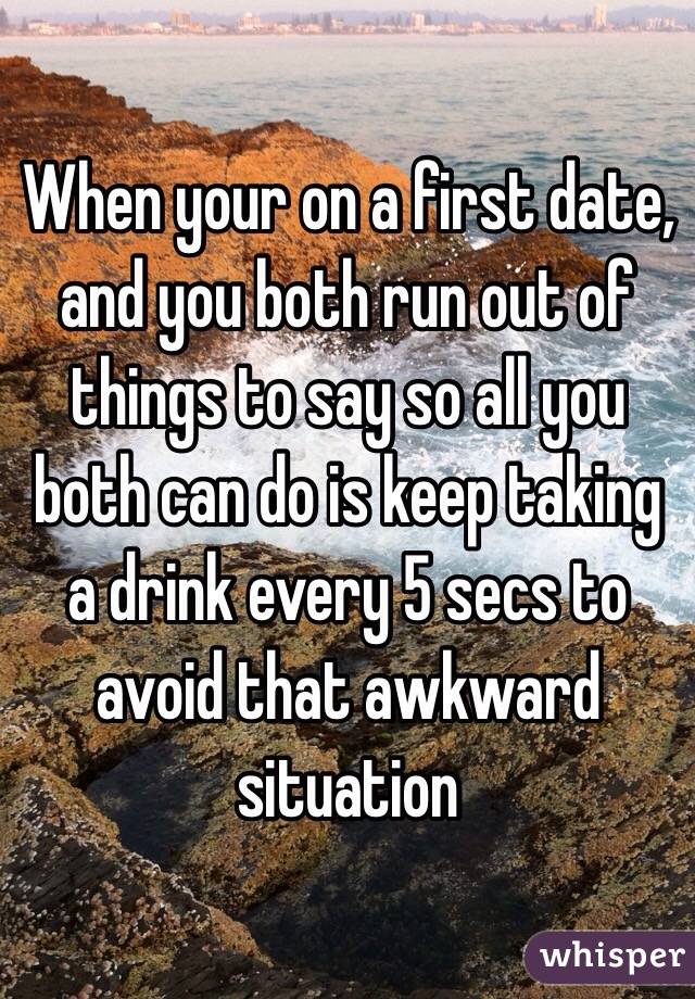 When your on a first date, and you both run out of things to say so all you both can do is keep taking a drink every 5 secs to avoid that awkward situation 