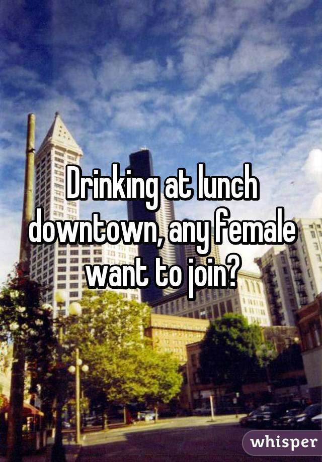 Drinking at lunch downtown, any female want to join?