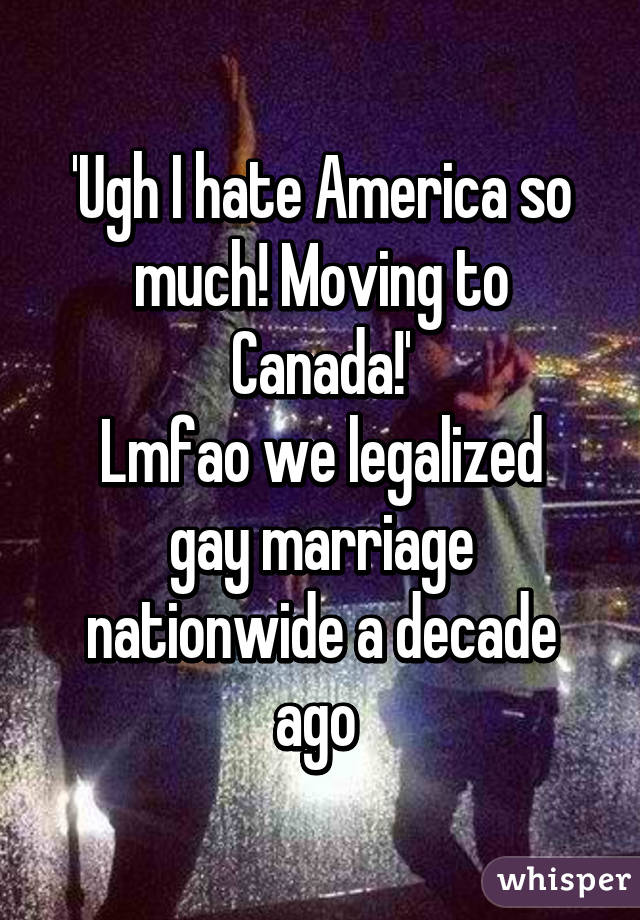 'Ugh I hate America so much! Moving to Canada!'
Lmfao we legalized gay marriage nationwide a decade ago 