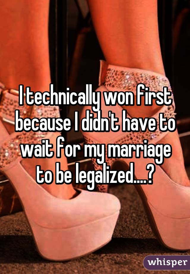 I technically won first because I didn't have to wait for my marriage to be legalized....😉