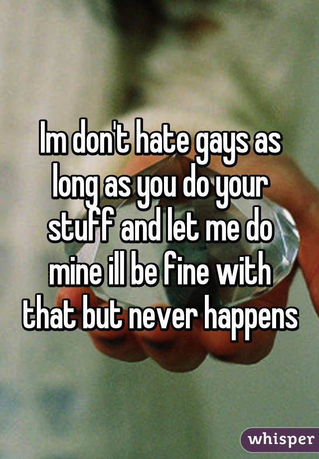 Im don't hate gays as long as you do your stuff and let me do mine ill be fine with that but never happens