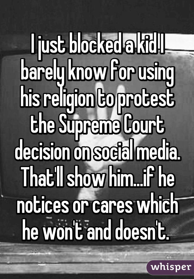 I just blocked a kid I barely know for using his religion to protest the Supreme Court decision on social media. That'll show him...if he notices or cares which he won't and doesn't. 