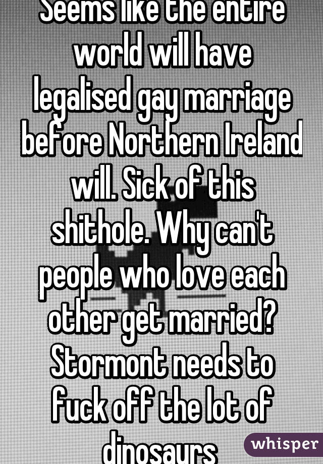 Seems like the entire world will have legalised gay marriage before Northern Ireland will. Sick of this shithole. Why can't people who love each other get married? Stormont needs to fuck off the lot of dinosaurs 