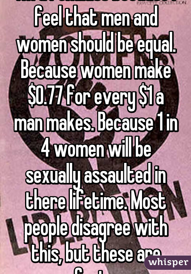 I'm a feminist because I feel that men and women should be equal. Because women make $0.77 for every $1 a man makes. Because 1 in 4 women will be sexually assaulted in there lifetime. Most people disagree with this, but these are facts.