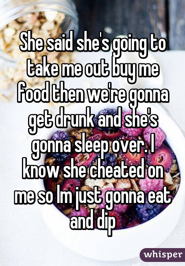 She said she's going to take me out buy me food then we're gonna get drunk and she's gonna sleep over. I know she cheated on me so Im just gonna eat and dip