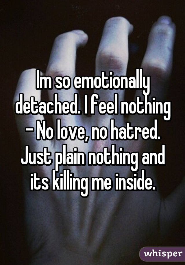 Im so emotionally detached. I feel nothing - No love, no hatred. Just plain nothing and its killing me inside.