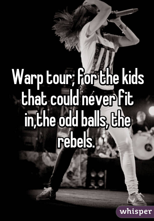 Warp tour; for the kids that could never fit in,the odd balls, the rebels. 