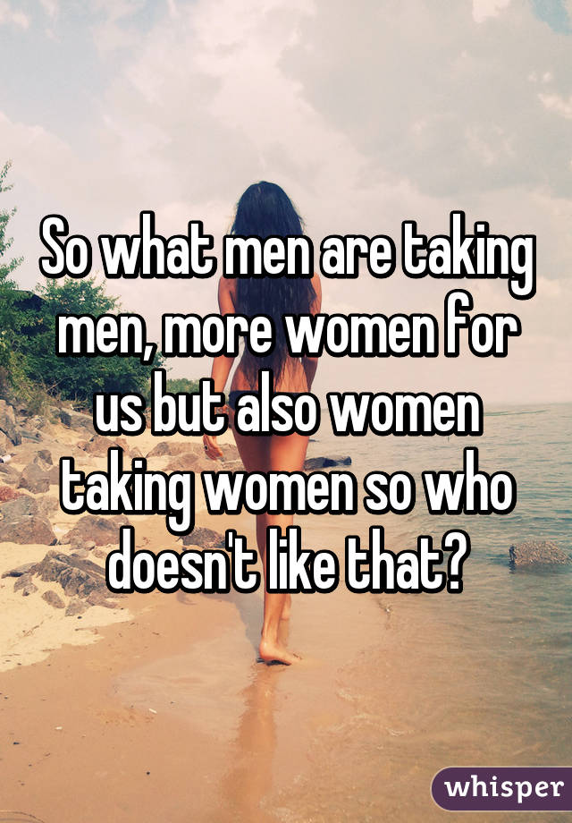 So what men are taking men, more women for us but also women taking women so who doesn't like that?