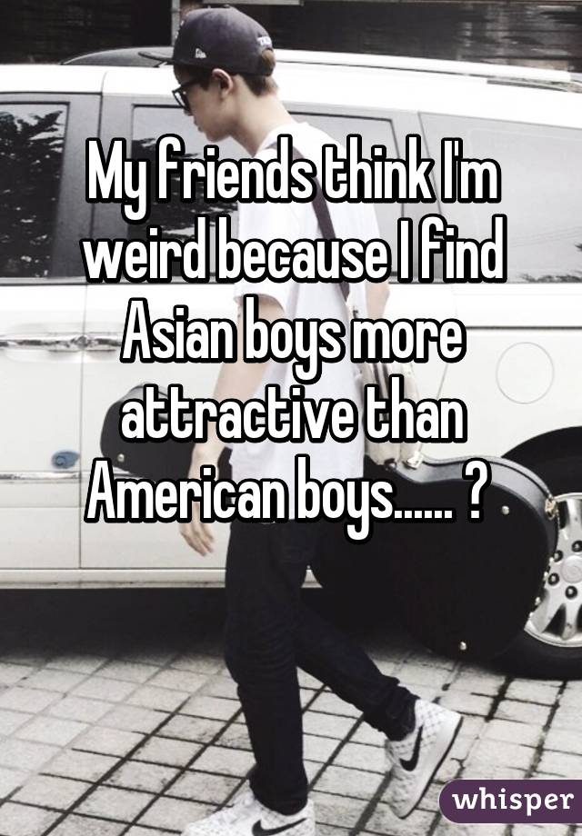 My friends think I'm weird because I find Asian boys more attractive than American boys...... 😅 

