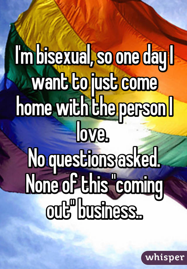 I'm bisexual, so one day I want to just come home with the person I love. 
No questions asked.
None of this "coming out" business..