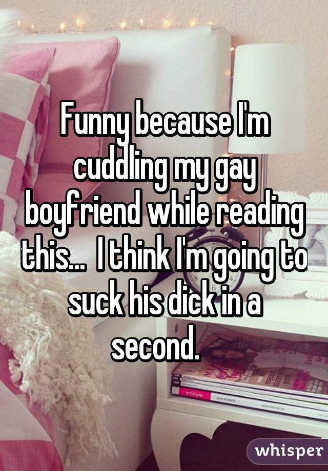 Funny because I'm cuddling my gay boyfriend while reading this...  I think I'm going to suck his dick in a second.   