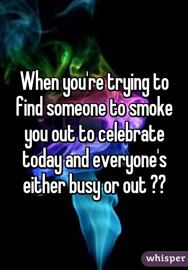 When you're trying to find someone to smoke you out to celebrate today and everyone's either busy or out 😒😒