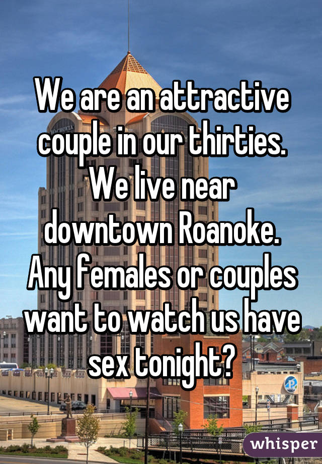 We are an attractive couple in our thirties. We live near downtown Roanoke. Any females or couples want to watch us have sex tonight?