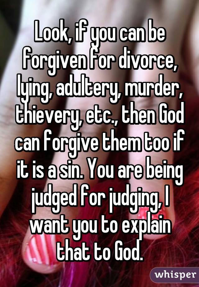 Look, if you can be forgiven for divorce, lying, adultery, murder, thievery, etc., then God can forgive them too if it is a sin. You are being judged for judging, I want you to explain that to God.