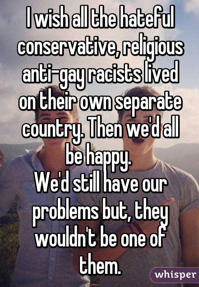 I wish all the hateful conservative, religious anti-gay racists lived on their own separate country. Then we'd all be happy. 
We'd still have our problems but, they wouldn't be one of them.