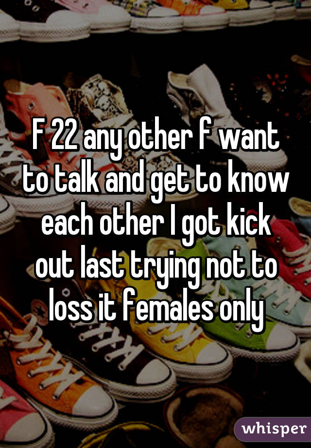 F 22 any other f want to talk and get to know each other I got kick out last trying not to loss it females only