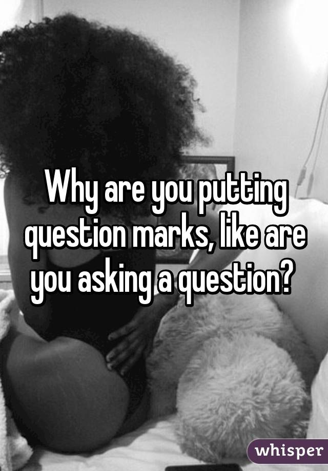 Why are you putting question marks, like are you asking a question? 