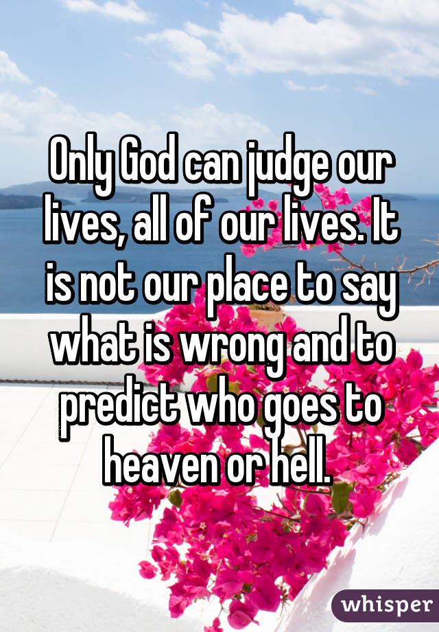 Only God can judge our lives, all of our lives. It is not our place to say what is wrong and to predict who goes to heaven or hell. 