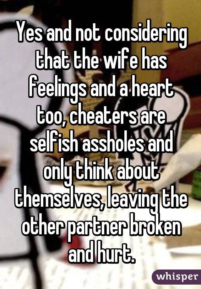 Yes and not considering that the wife has feelings and a heart too, cheaters are selfish assholes and only think about themselves, leaving the other partner broken and hurt.