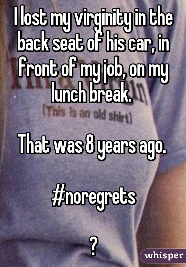 I lost my virginity in the back seat of his car, in front of my job, on my lunch break. 

That was 8 years ago. 

#noregrets

😘