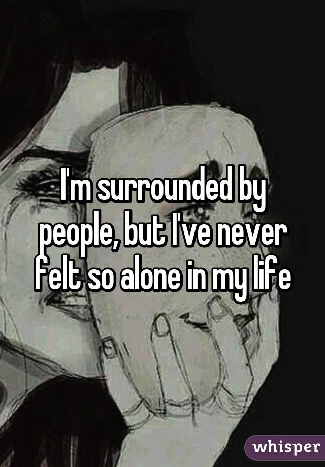 I'm surrounded by people, but I've never felt so alone in my life