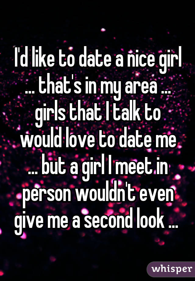 I'd like to date a nice girl ... that's in my area ... girls that I talk to would love to date me ... but a girl I meet in person wouldn't even give me a second look ... 