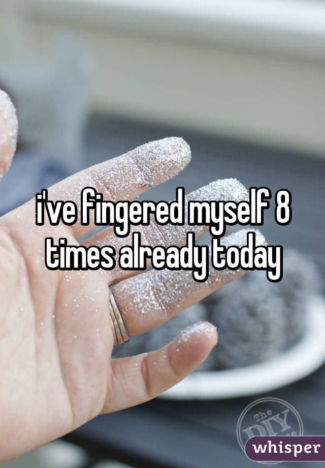 i've fingered myself 8 times already today