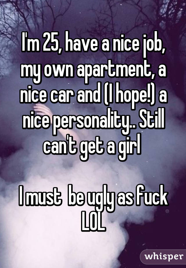 I'm 25, have a nice job, my own apartment, a nice car and (I hope!) a nice personality.. Still can't get a girl 

I must  be ugly as fuck LOL
