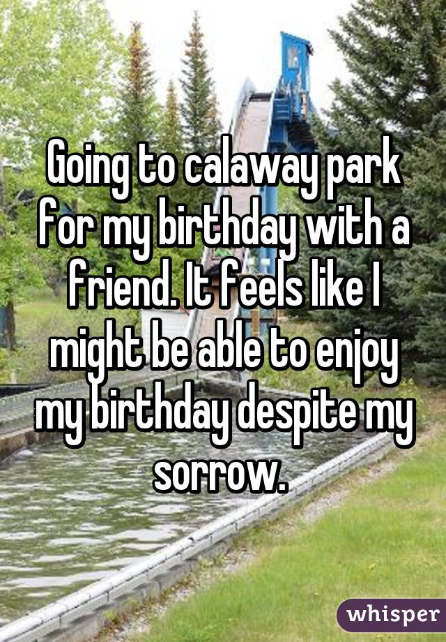 Going to calaway park for my birthday with a friend. It feels like I might be able to enjoy my birthday despite my sorrow. 