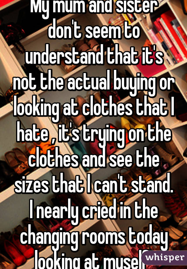 My mum and sister don't seem to understand that it's not the actual buying or looking at clothes that I hate , it's trying on the clothes and see the sizes that I can't stand. I nearly cried in the changing rooms today looking at myself 