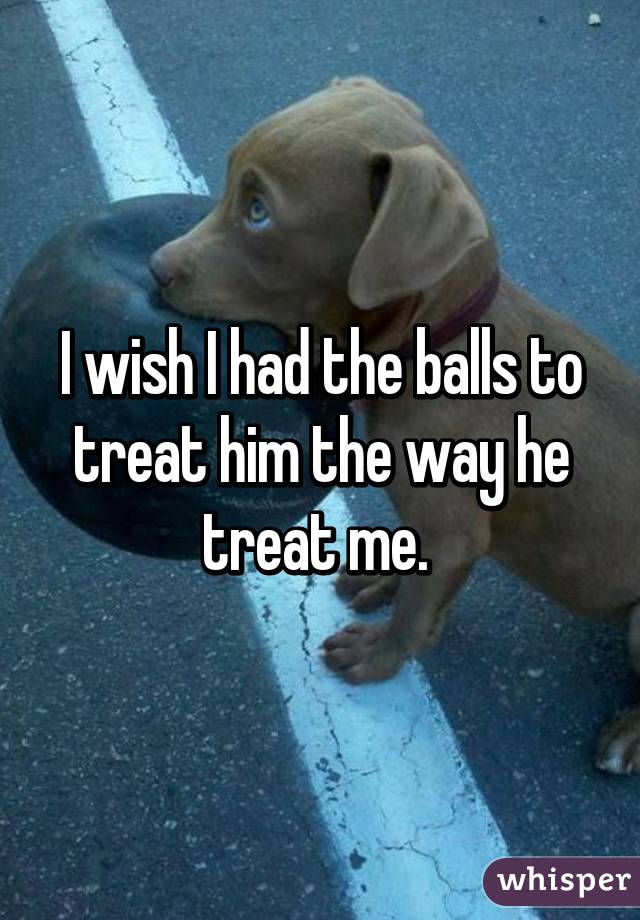 I wish I had the balls to treat him the way he treat me. 