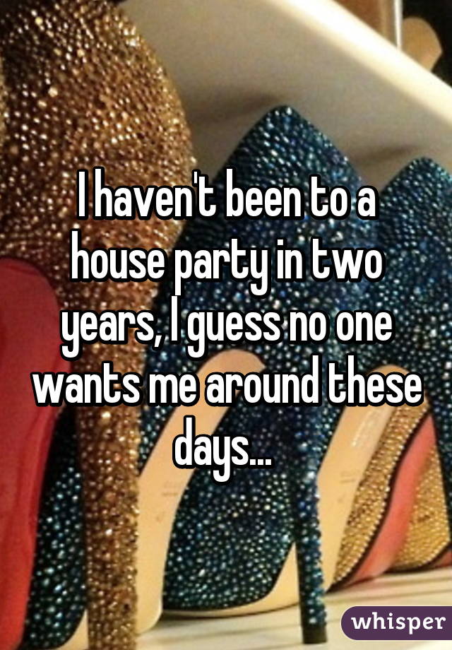 I haven't been to a house party in two years, I guess no one wants me around these days... 