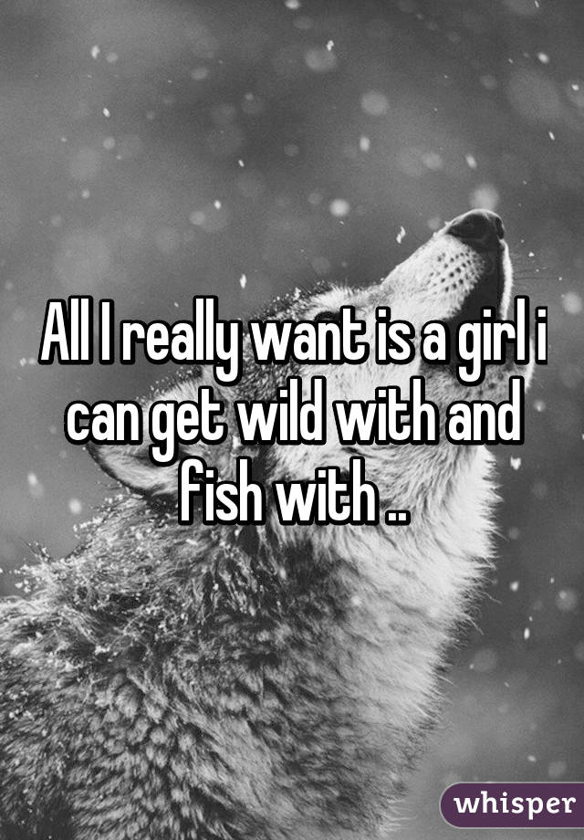 All I really want is a girl i can get wild with and fish with ..