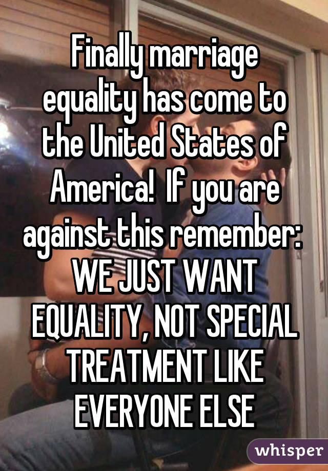 Finally marriage equality has come to the United States of America!  If you are against this remember:  WE JUST WANT EQUALITY, NOT SPECIAL TREATMENT LIKE EVERYONE ELSE