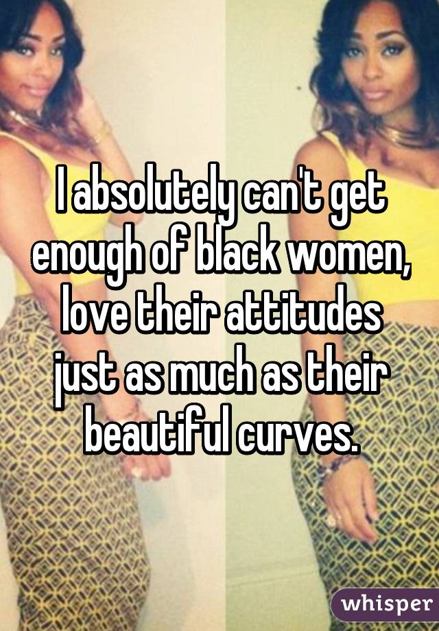 I absolutely can't get enough of black women, love their attitudes just as much as their beautiful curves.