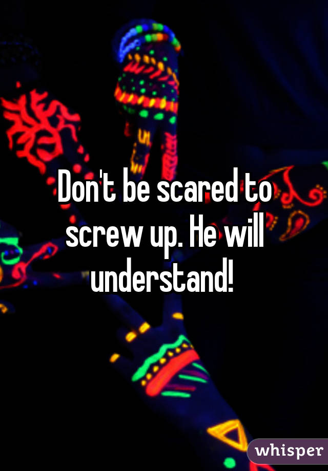 Don't be scared to screw up. He will understand! 
