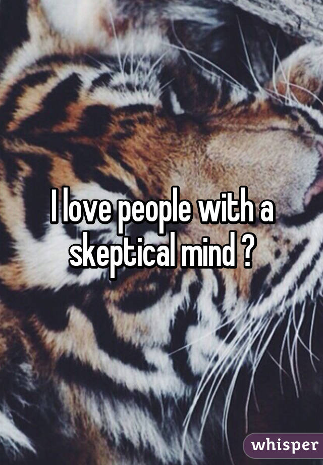 I love people with a skeptical mind 😍