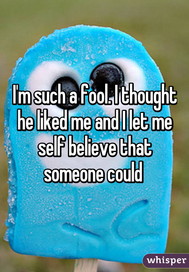 I'm such a fool. I thought he liked me and I let me self believe that someone could 