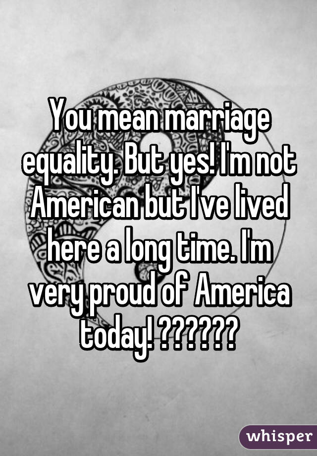 You mean marriage equality. But yes! I'm not American but I've lived here a long time. I'm very proud of America today! 🎉🎉🎉🎉🎉🎉