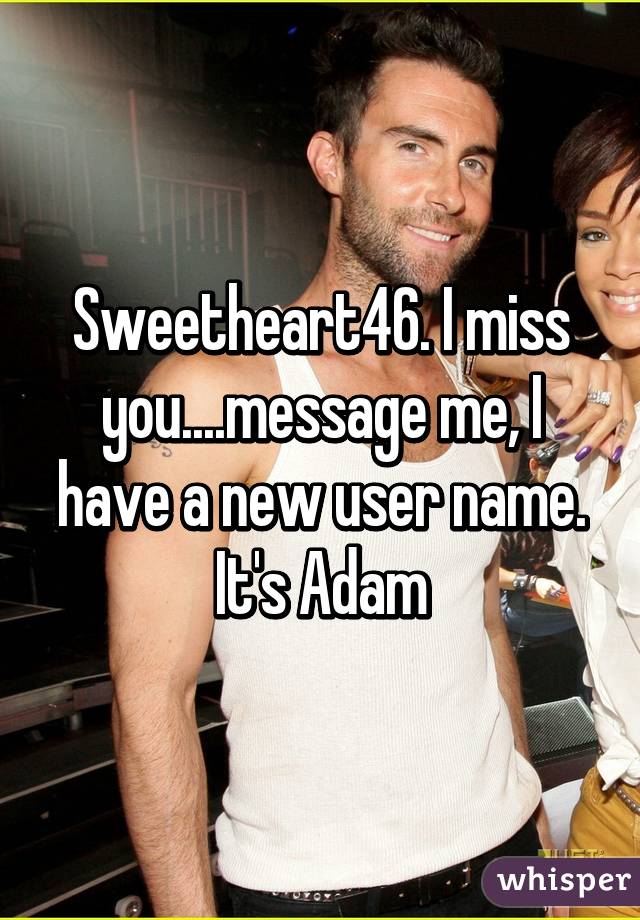 Sweetheart46. I miss you....message me, I have a new user name. It's Adam