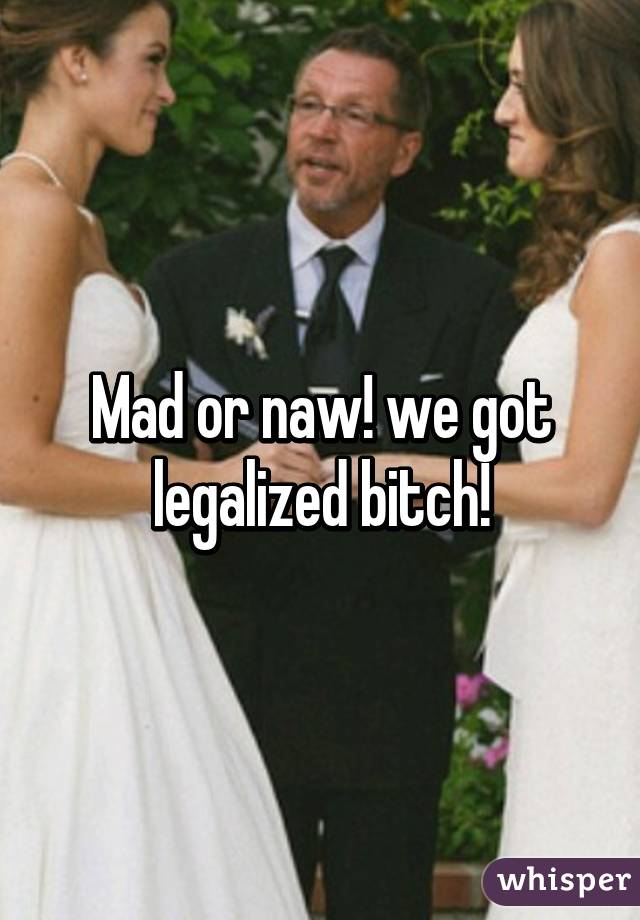 Mad or naw! we got legalized bitch!