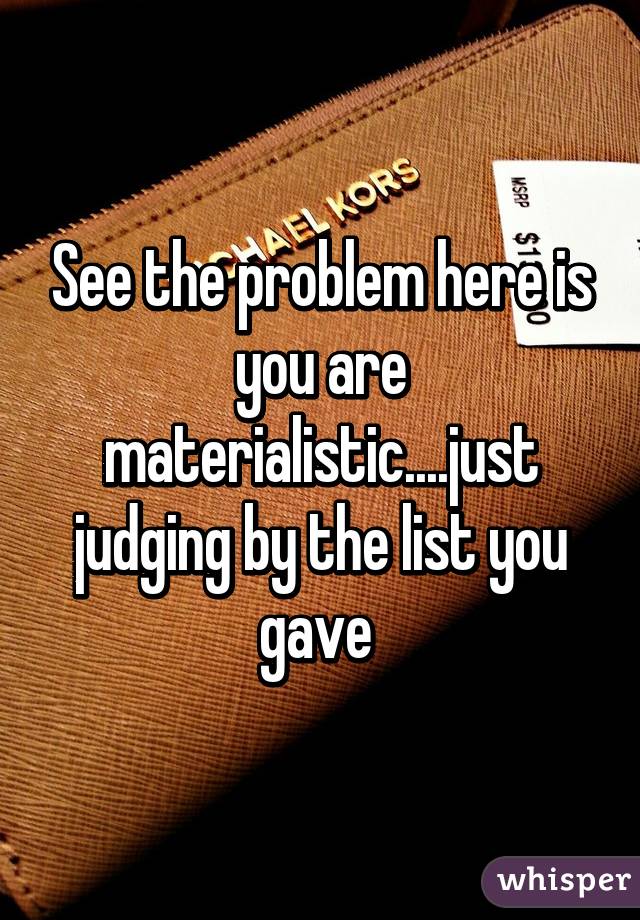 See the problem here is you are materialistic....just judging by the list you gave 