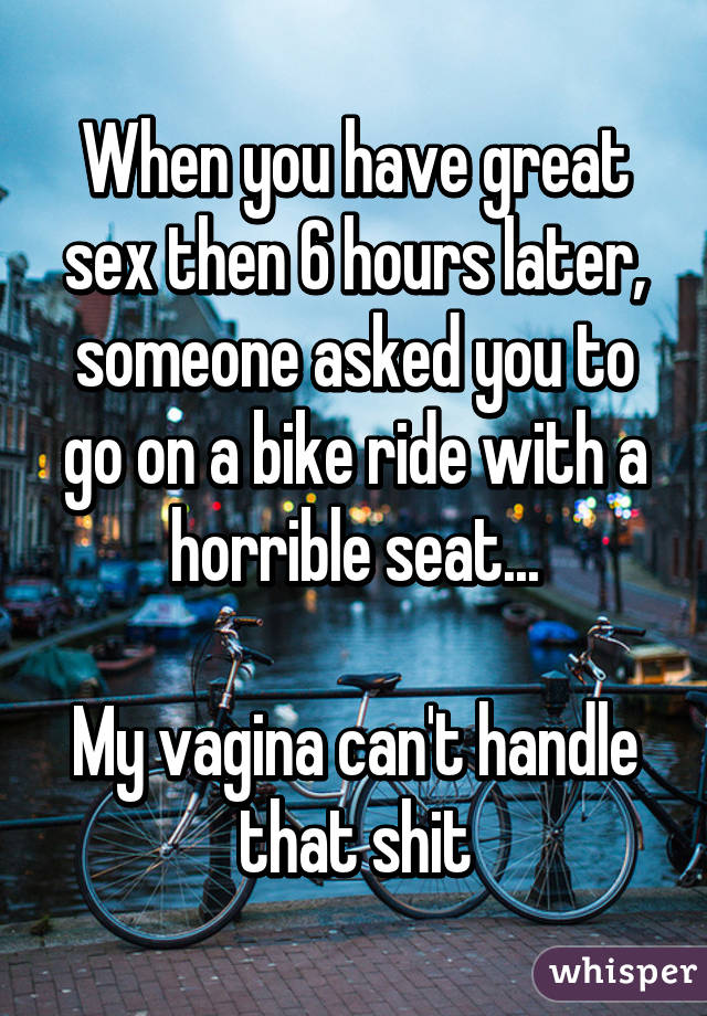 When you have great sex then 6 hours later, someone asked you to go on a bike ride with a horrible seat...

My vagina can't handle that shit