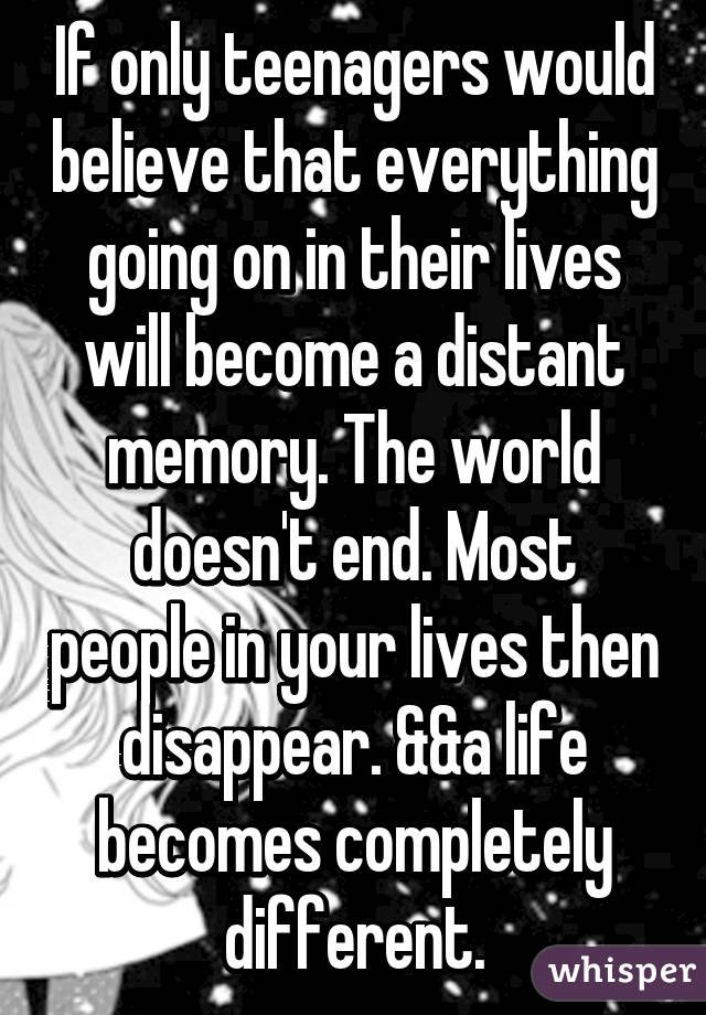 If only teenagers would believe that everything going on in their lives will become a distant memory. The world doesn't end. Most people in your lives then disappear. &&a life becomes completely different.