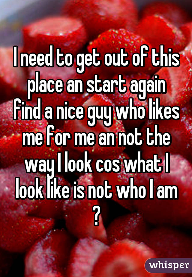 I need to get out of this place an start again find a nice guy who likes me for me an not the way I look cos what I look like is not who I am 💔