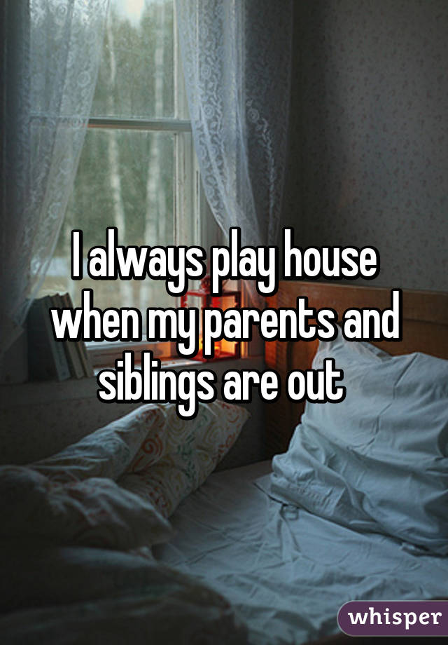 I always play house when my parents and siblings are out 