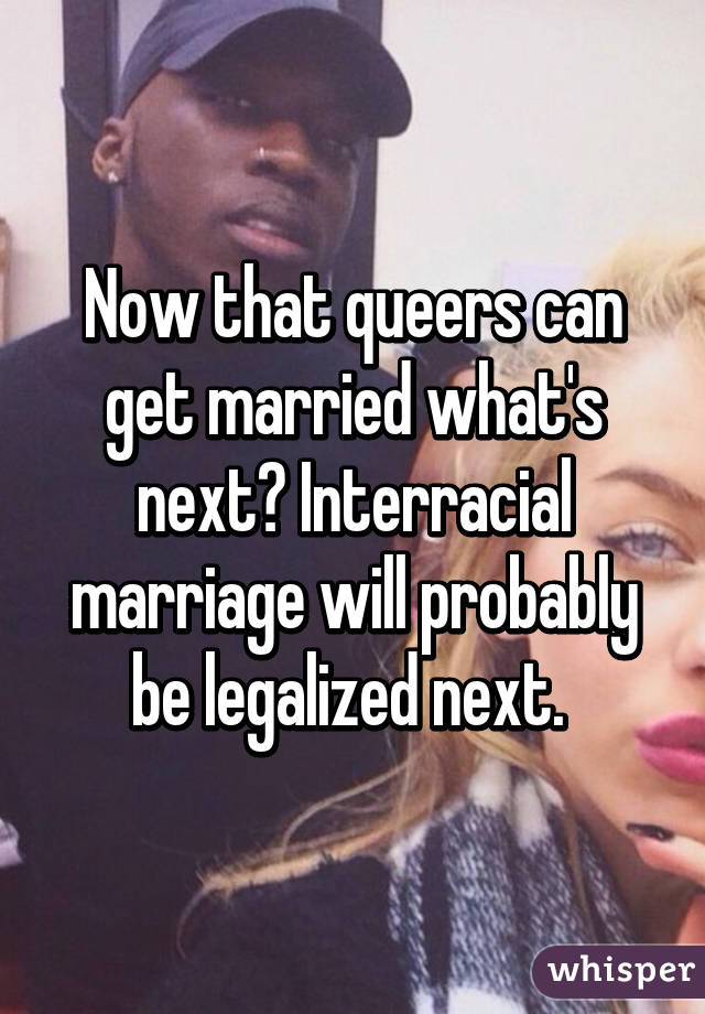 Now that queers can get married what's next? Interracial marriage will probably be legalized next. 