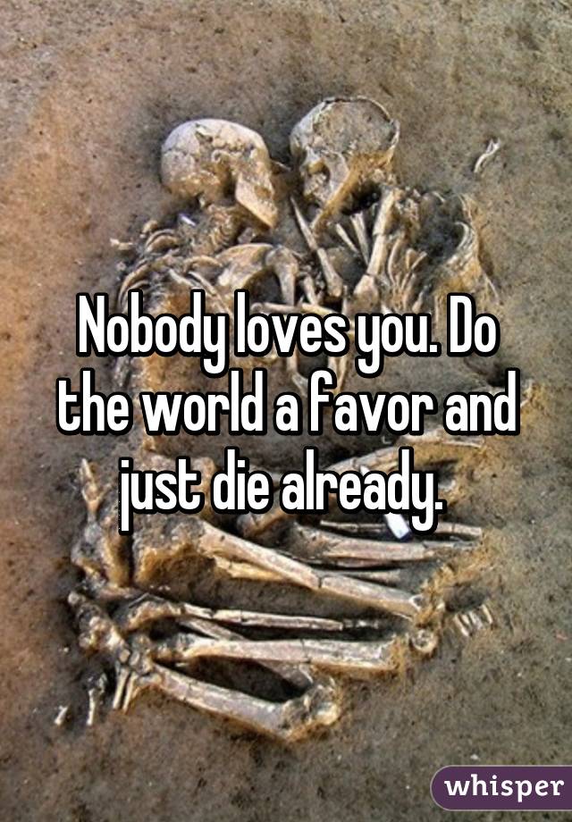 Nobody loves you. Do the world a favor and just die already. 