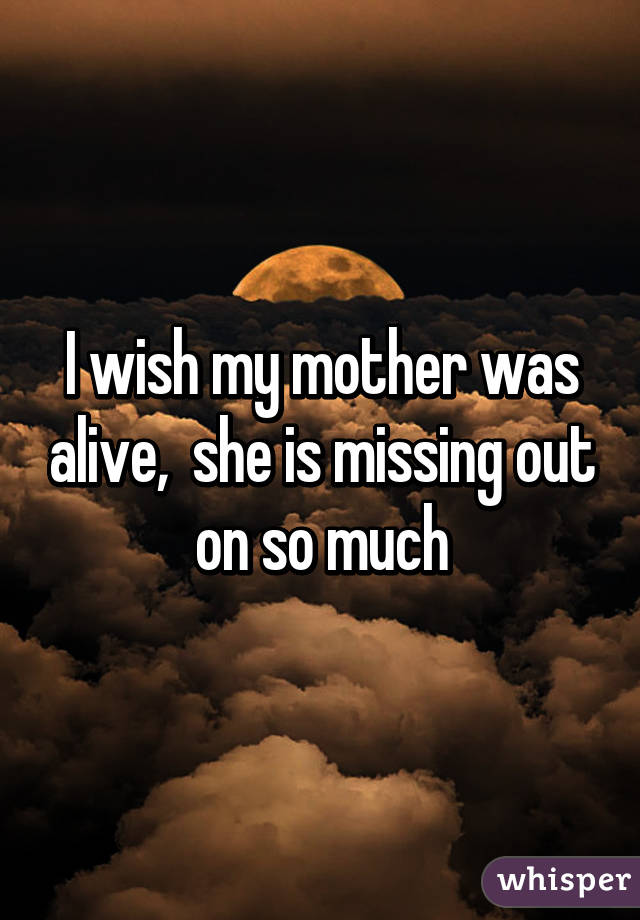 I wish my mother was alive,  she is missing out on so much